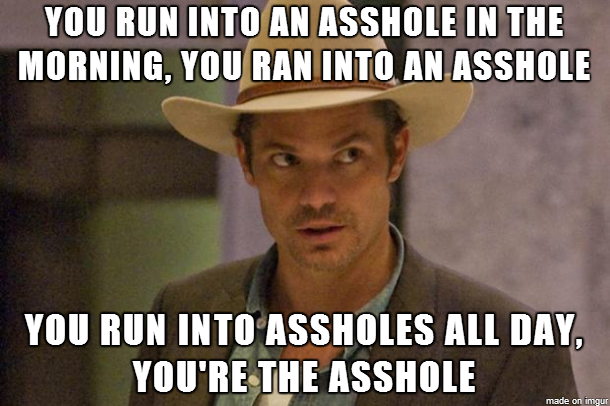 If you run into an asshole in the morning, you ran into an asshole. If you run into assholes all day, you're the asshole. -Raylan Givens, Justified